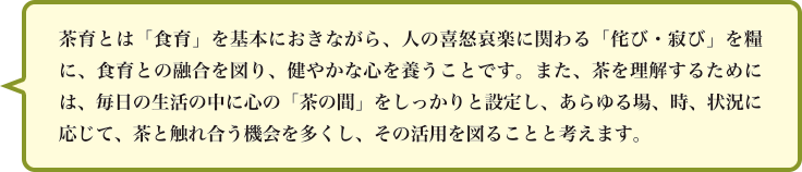 茶育とは「食育」を基本におきながら、人の喜怒哀楽に関わる「侘び・寂び」を糧に、食育との融合を図り、健やかな心を養うことです。また、茶を理解するためには、毎日の生活の中に心の「茶の間」をしっかりと設定し、あらゆる場、時、状況に応じて、茶と触れ合う機会を多くし、その活用を図ることと考えます。