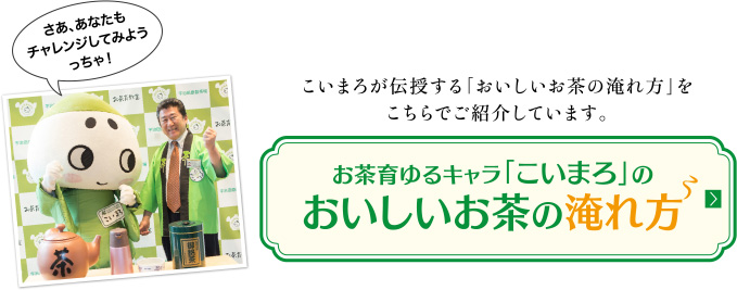 こいまろが伝授する「おいしいお茶の淹れ方」をこちらでご紹介しています。【お茶育ゆるキャラ「こいまろ」のおいしいお茶の淹れ方】