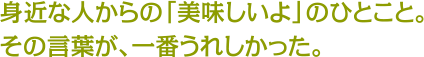 身近な人からの「美味しいよ」のひとこと。その言葉が、一番うれしかった。