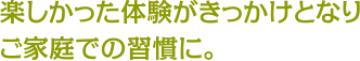 楽しかった体験がきっかけとなりご家庭での習慣に。