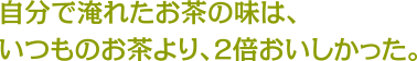 自分で淹れたお茶の味は、いつものお茶より、2倍おいしかった。