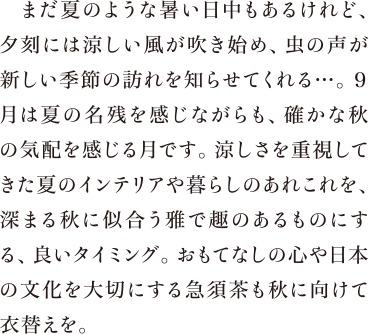 まだ夏のような暑い日中もあるけれど、夕刻には涼しい風が吹き始め、虫の声が新しい季節の訪れを知らせてくれる…。９月は夏の名残を感じながらも、確かな秋の気配を感じる月です。涼しさを重視してきた夏のインテリアや暮らしのあれこれを、深まる秋に似合う雅で趣のあるものにする、良いタイミング。おもてなしの心や日本の文化を大切にする急須茶も秋に向けて衣替えを。