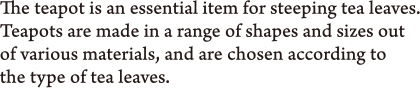 The teapot is an essential item for steeping tea leaves. Teapots are made in a range of shapes and sizes out of various materials, and are chosen according to the type of tea leaves.