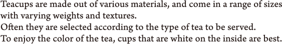 Teacups are made out of various materials, and come in a range of sizes with varying weights and textures. Often they are selected according to the type of tea to be served. To enjoy the color of the tea, cups that are white on the inside are best.