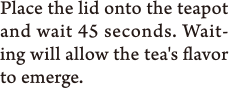 Place the lid onto the teapot and wait 45 seconds. Waiting will allow the tea's flavor to emerge.