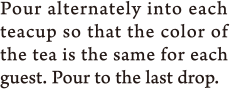 Pour alternately into each teacup so that the color of the tea is the same for each guest. Pour to the last drop.