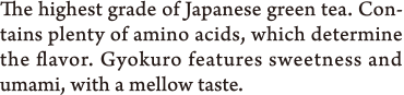 The highest grade of Japanese green tea. Contains plenty of amino acids, which determine the flavor. Gyokuro features sweetness and umami, with a mellow taste.