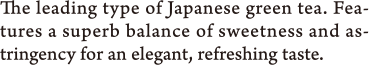 The leading type of Japanese green tea. Features a superb balance of sweetness and astringency for an elegant, refreshing taste.