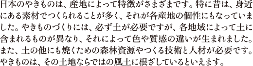 日本のやきものは、産地によって特徴がさまざまです。特に昔は、身近にある素材でつくられることが多く、それが各産地の個性にもなっていました。やきものづくりには、必ず土が必要ですが、各地域によって土に含まれるものが異なり、それによって色や質感の違いが生まれました。また、土の他にも焼くための森林資源やつくる技術と人材が必要です。やきものは、その土地ならではの風土に根ざしているといえます。