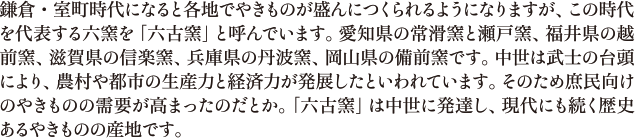 鎌倉・室町時代になると各地でやきものが盛んにつくられるようになりますが、この時代を代表する六窯を「六古窯」と呼んでいます。愛知県の常滑窯と瀬戸窯、福井県の越前窯、滋賀県の信楽窯、兵庫県の丹波窯、岡山県の備前窯です。中世は武士の台頭により、農村や都市の生産力と経済力が発展したといわれています。そのため庶民向けのやきものの需要が高まったのだとか。「六古窯」は中世に発達し、現代にも続く歴史あるやきものの産地です。