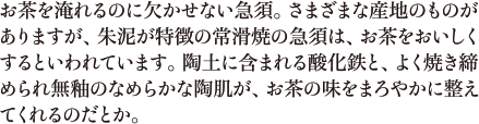 お茶を淹れるのに欠かせない急須。さまざまな産地のものがありますが、朱泥が特徴の常滑焼の急須は、お茶をおいしくするといわれています。陶土に含まれる酸化鉄と、よく焼き締められ無釉のなめらかな陶肌が、お茶の味をまろやかに整えてくれるのだとか。