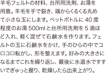 羊毛フェルトの材料、台所用洗剤、お湯を用意。羊毛を手で裂き、端からくるくる丸めて小さな玉にします。ペットボトルに40度程度のお湯500mlと台所用洗剤を5滴ほど入れ、軽く混ぜて石鹸水を作ります。フェルトの玉に石鹸水をかけ、手のひらの中でコロコロ転がし、形を整えます。好みの大きさになるまでこれを繰り返し、最後に水道水ですすいでぎゅっと握り、乾燥したら出来上がり。