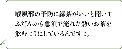 喉風邪の予防に緑茶がいいと聞いてふだんから急須で淹れた熱いお茶を飲むようにしているんですよ。