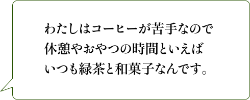 わたしはコーヒーが苦手なので休憩やおやつの時間といえばいつも緑茶と和菓子なんです。