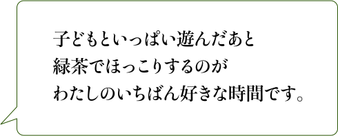 子どもといっぱい遊んだあと緑茶でほっこりするのがわたしのいちばん好きな時間です。