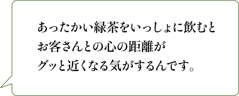 あったかい緑茶をいっしょに飲むとお客さんとの心の距離がグッと近くなる気がするんです。