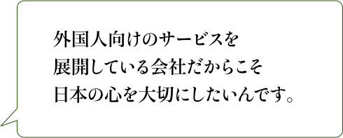 外国人向けのサービスを展開している会社だからこそ日本の心を大切にしたいんです。