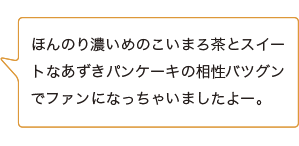 ほんのり濃いめのこいまろ茶とスイートなあずきパンケーキの相性バツグンでファンになっちゃいましたよー。