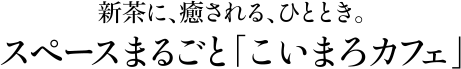新茶に、癒される、ひととき。スペースまるごと「こいまろカフェ」