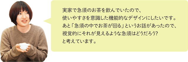 実家で急須のお茶を飲んでいたので、使いやすさを意識した機能的なデザインにしたいです。あと「急須の中でお茶が回る」というお話があったので、視覚的にそれが見えるような急須はどうだろう?と考えています。