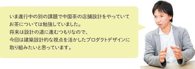 いま進行中の別の課題で中国茶の店舗設計をやっていてお茶については勉強していました。将来は設計の道に進むつもりなので、今回は建築設計的な視点を活かしたプロダクトデザインに取り組みたいと思っています。