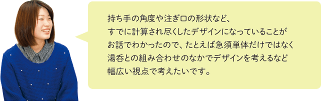 持ち手の角度や注ぎ口の形状など、すでに計算され尽くしたデザインになっていることがお話でわかったので、たとえば急須単体だけではなく湯呑との組み合わせのなかでデザインを考えるなど幅広い視点で考えたいです。