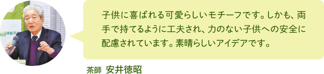 子供に喜ばれる可愛らしいモチーフです。しかも、両手で持てるように工夫され、力のない子供への安全に配慮されています。素晴らしいアイデアです。 茶師 安井徳昭