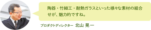 陶器・竹細工・耐熱ガラスといった様々な素材の組合せが、魅力的ですね。 プロダクトディレクター 北山 晃一