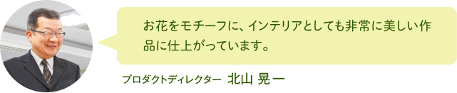 お花をモチーフに、インテリアとしても非常に美しい作品に仕上がっています。 プロダクトディレクター 北山 晃一