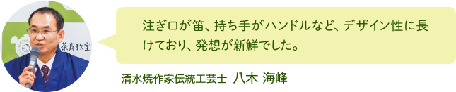 注ぎ口が笛、持ち手がハンドルなど、デザイン性に長けており、発想が新鮮でした。 清水焼作家伝統工芸士 八木 海峰