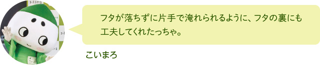 フタが落ちずに片手で淹れられるように、フタの裏にも工夫してくれたっちゃ。 こいまろ