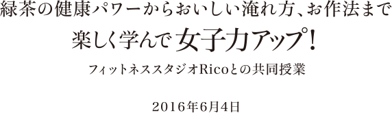 緑茶の健康パワーからおいしい淹れ方、お作法まで楽しく学んで女子力アップ！ フィットネススタジオRicoとの共同授業 2016年6月4日